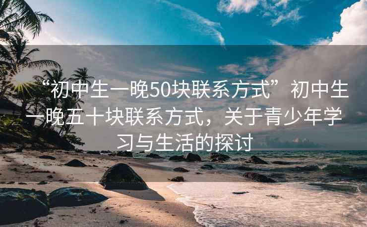 “初中生一晚50塊聯(lián)系方式”初中生一晚五十塊聯(lián)系方式，關(guān)于青少年學(xué)習(xí)與生活的探討