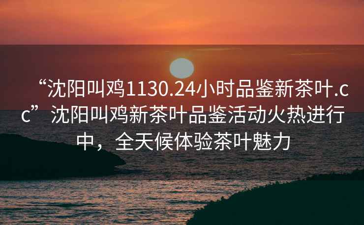 “沈陽叫雞1130.24小時(shí)品鑒新茶葉.cc”沈陽叫雞新茶葉品鑒活動(dòng)火熱進(jìn)行中，全天候體驗(yàn)茶葉魅力