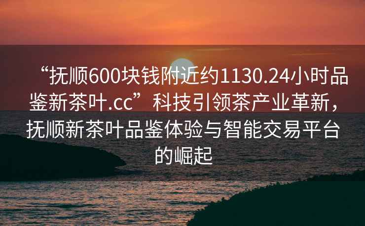 “撫順600塊錢附近約1130.24小時品鑒新茶葉.cc”科技引領(lǐng)茶產(chǎn)業(yè)革新，撫順新茶葉品鑒體驗(yàn)與智能交易平臺的崛起