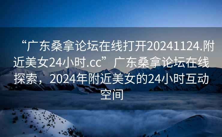 “廣東桑拿論壇在線打開20241124.附近美女24小時.cc”廣東桑拿論壇在線探索，2024年附近美女的24小時互動空間