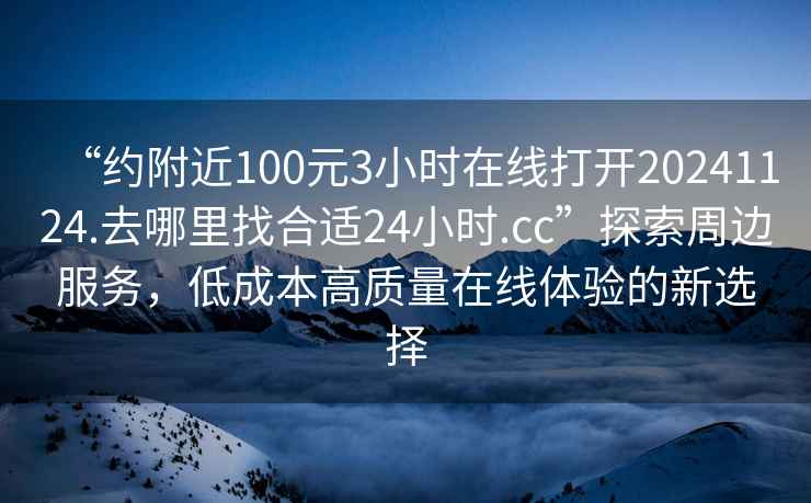 “約附近100元3小時在線打開20241124.去哪里找合適24小時.cc”探索周邊服務，低成本高質量在線體驗的新選擇