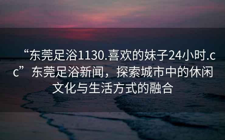 “東莞足浴1130.喜歡的妹子24小時(shí).cc”東莞足浴新聞，探索城市中的休閑文化與生活方式的融合