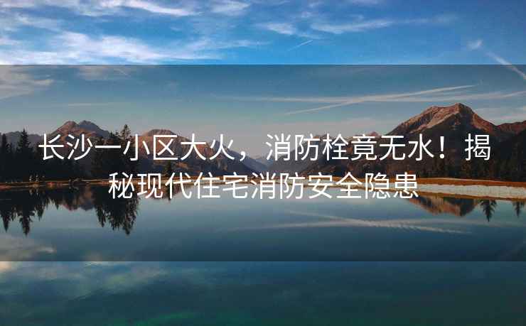長沙一小區(qū)大火，消防栓竟無水！揭秘現(xiàn)代住宅消防安全隱患