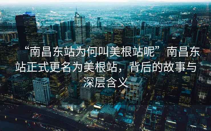 “南昌東站為何叫美根站呢”南昌東站正式更名為美根站，背后的故事與深層含義