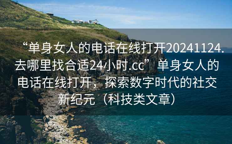“單身女人的電話在線打開20241124.去哪里找合適24小時.cc”單身女人的電話在線打開，探索數(shù)字時代的社交新紀元（科技類文章）