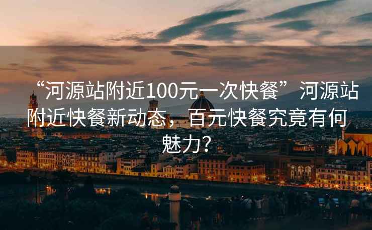 “河源站附近100元一次快餐”河源站附近快餐新動態(tài)，百元快餐究竟有何魅力？