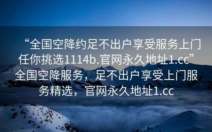 “全國(guó)空降約足不出戶享受服務(wù)上門任你挑選1114b.官網(wǎng)永久地址1.cc”全國(guó)空降服務(wù)，足不出戶享受上門服務(wù)精選，官網(wǎng)永久地址1.cc