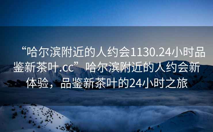 “哈爾濱附近的人約會1130.24小時品鑒新茶葉.cc”哈爾濱附近的人約會新體驗，品鑒新茶葉的24小時之旅