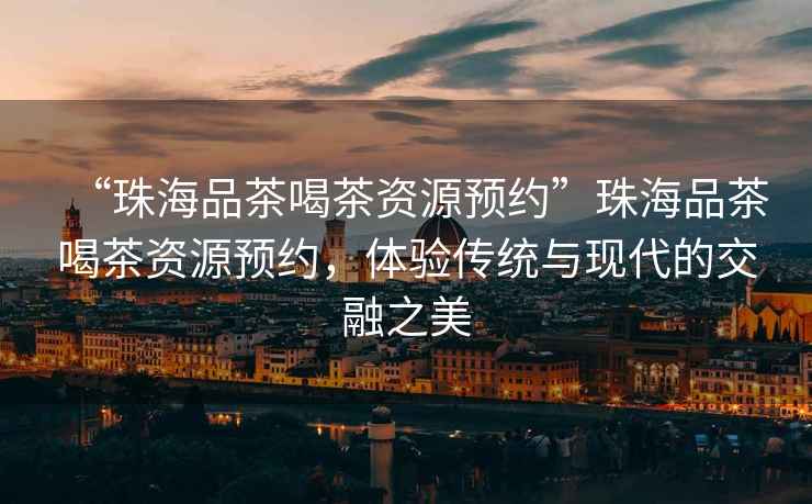 “珠海品茶喝茶資源預(yù)約”珠海品茶喝茶資源預(yù)約，體驗傳統(tǒng)與現(xiàn)代的交融之美