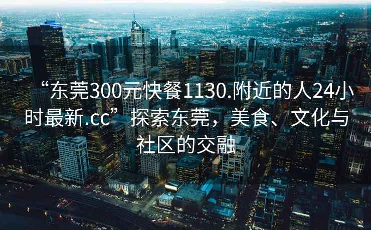 “東莞300元快餐1130.附近的人24小時最新.cc”探索東莞，美食、文化與社區(qū)的交融
