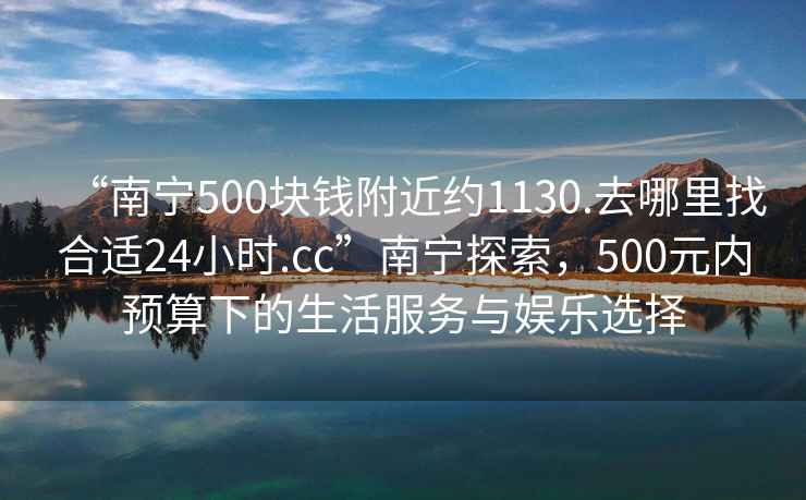 “南寧500塊錢附近約1130.去哪里找合適24小時(shí).cc”南寧探索，500元內(nèi)預(yù)算下的生活服務(wù)與娛樂(lè)選擇