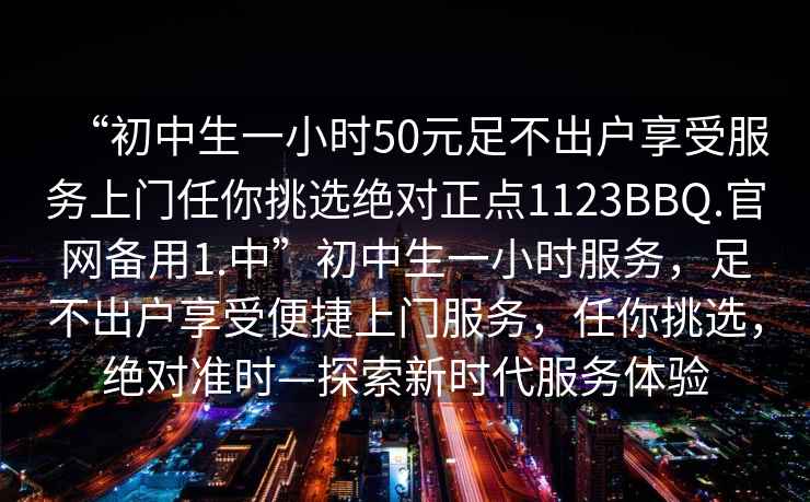 “初中生一小時50元足不出戶享受服務(wù)上門任你挑選絕對正點1123BBQ.官網(wǎng)備用1.中”初中生一小時服務(wù)，足不出戶享受便捷上門服務(wù)，任你挑選，絕對準(zhǔn)時—探索新時代服務(wù)體驗