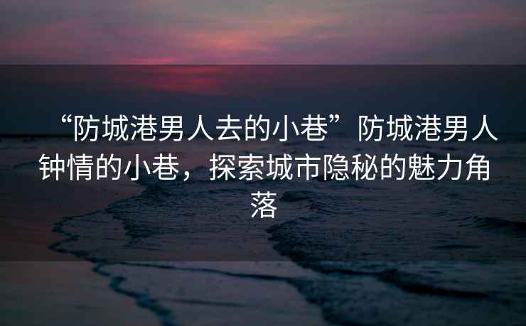 “防城港男人去的小巷”防城港男人鐘情的小巷，探索城市隱秘的魅力角落