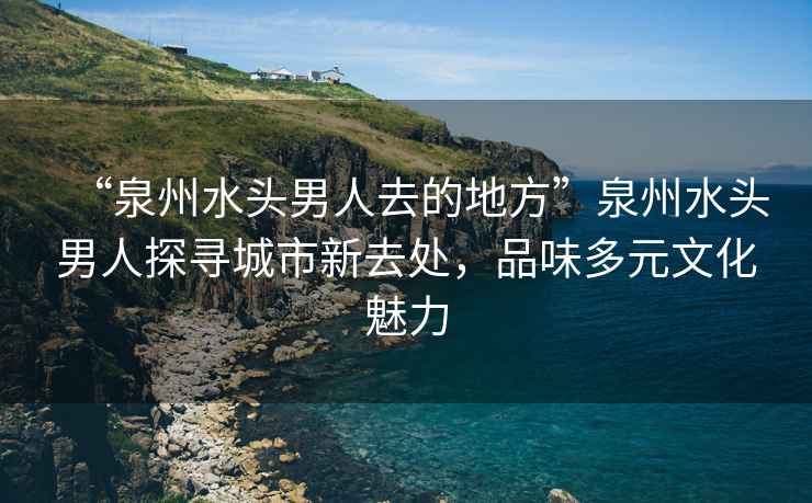 “泉州水頭男人去的地方”泉州水頭男人探尋城市新去處，品味多元文化魅力