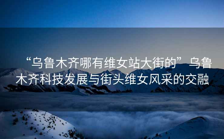 “烏魯木齊哪有維女站大街的”烏魯木齊科技發(fā)展與街頭維女風采的交融