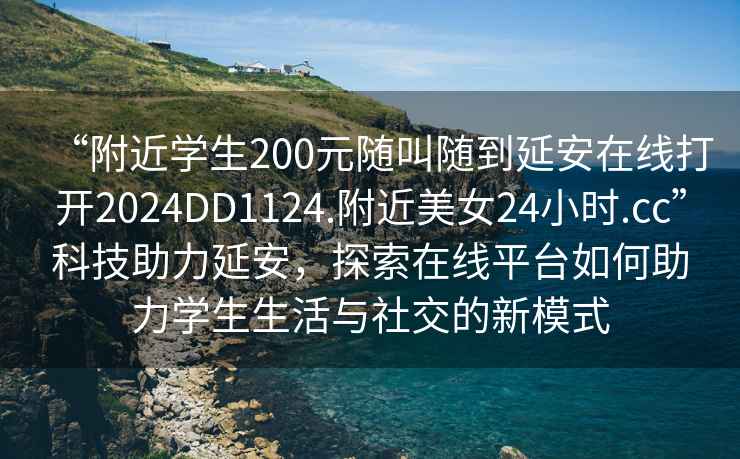 “附近學(xué)生200元隨叫隨到延安在線打開2024DD1124.附近美女24小時.cc”科技助力延安，探索在線平臺如何助力學(xué)生生活與社交的新模式