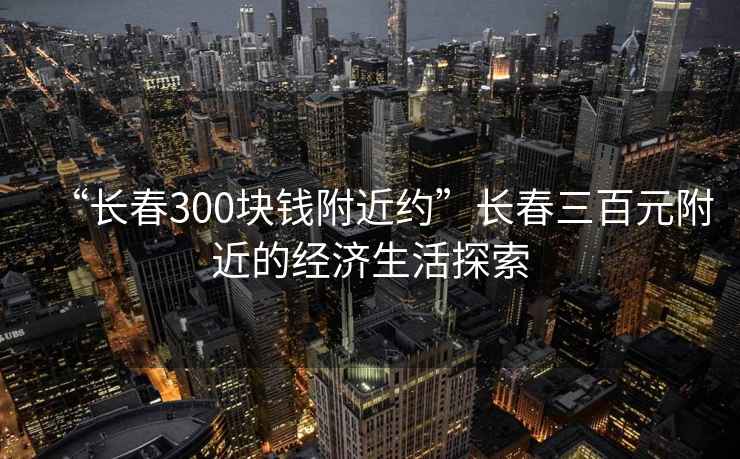 “長(zhǎng)春300塊錢(qián)附近約”長(zhǎng)春三百元附近的經(jīng)濟(jì)生活探索