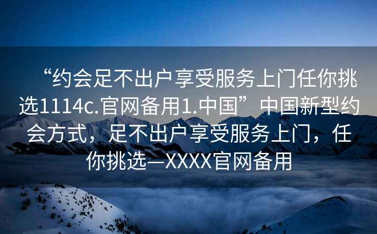 “約會足不出戶享受服務(wù)上門任你挑選1114c.官網(wǎng)備用1.中國”中國新型約會方式，足不出戶享受服務(wù)上門，任你挑選—XXXX官網(wǎng)備用