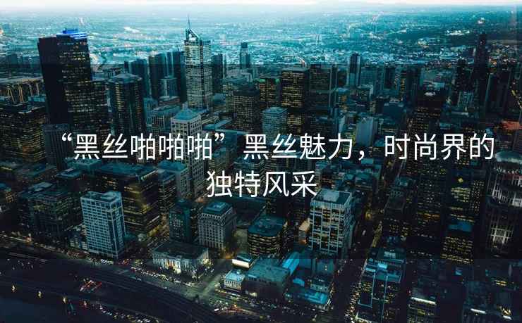 “黑絲啪啪啪”黑絲魅力，時(shí)尚界的獨(dú)特風(fēng)采