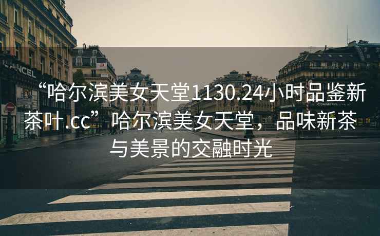 “哈爾濱美女天堂1130.24小時品鑒新茶葉.cc”哈爾濱美女天堂，品味新茶與美景的交融時光