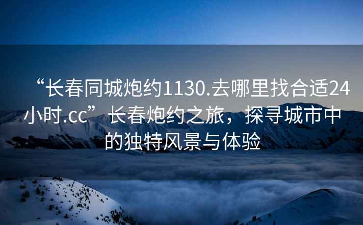 “長春同城炮約1130.去哪里找合適24小時(shí).cc”長春炮約之旅，探尋城市中的獨(dú)特風(fēng)景與體驗(yàn)