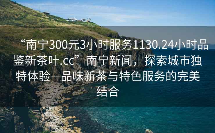 “南寧300元3小時服務1130.24小時品鑒新茶葉.cc”南寧新聞，探索城市獨特體驗—品味新茶與特色服務的完美結合
