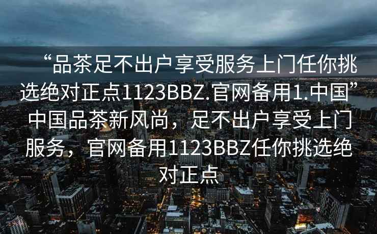 “品茶足不出戶享受服務(wù)上門任你挑選絕對正點(diǎn)1123BBZ.官網(wǎng)備用1.中國”中國品茶新風(fēng)尚，足不出戶享受上門服務(wù)，官網(wǎng)備用1123BBZ任你挑選絕對正點(diǎn)