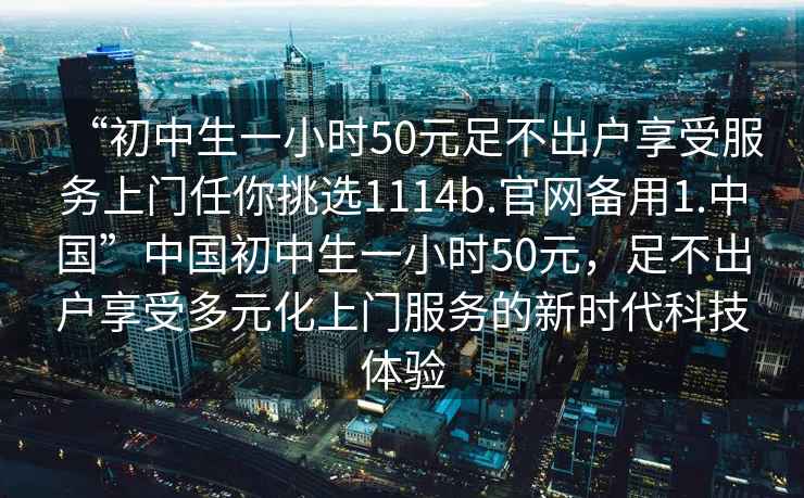 “初中生一小時(shí)50元足不出戶享受服務(wù)上門(mén)任你挑選1114b.官網(wǎng)備用1.中國(guó)”中國(guó)初中生一小時(shí)50元，足不出戶享受多元化上門(mén)服務(wù)的新時(shí)代科技體驗(yàn)