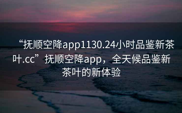 “撫順空降app1130.24小時(shí)品鑒新茶葉.cc”撫順空降app，全天候品鑒新茶葉的新體驗(yàn)