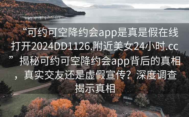 “可約可空降約會app是真是假在線打開2024DD1126.附近美女24小時.cc”揭秘可約可空降約會app背后的真相，真實交友還是虛假宣傳？深度調(diào)查揭示真相