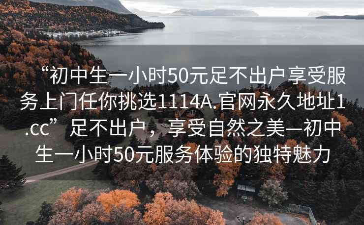 “初中生一小時(shí)50元足不出戶享受服務(wù)上門任你挑選1114A.官網(wǎng)永久地址1.cc”足不出戶，享受自然之美—初中生一小時(shí)50元服務(wù)體驗(yàn)的獨(dú)特魅力