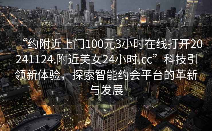 “約附近上門(mén)100元3小時(shí)在線打開(kāi)20241124.附近美女24小時(shí).cc”科技引領(lǐng)新體驗(yàn)，探索智能約會(huì)平臺(tái)的革新與發(fā)展