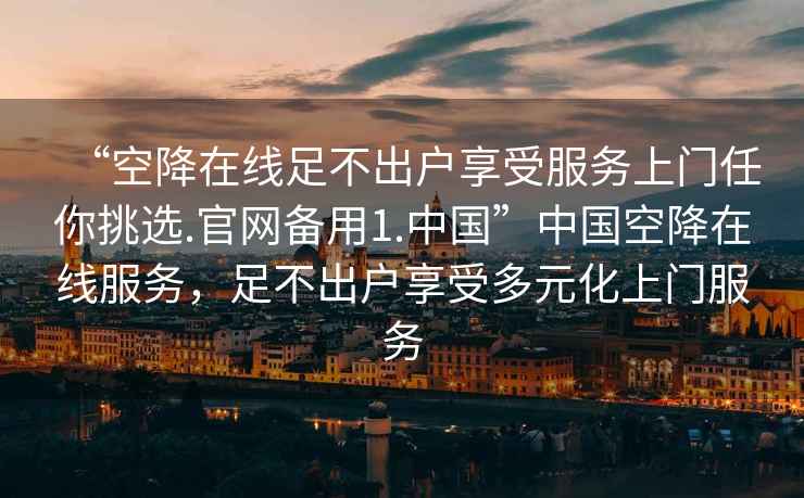 “空降在線足不出戶享受服務(wù)上門任你挑選.官網(wǎng)備用1.中國”中國空降在線服務(wù)，足不出戶享受多元化上門服務(wù)