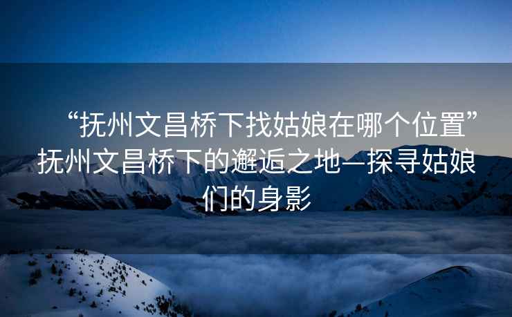 “撫州文昌橋下找姑娘在哪個(gè)位置”撫州文昌橋下的邂逅之地—探尋姑娘們的身影