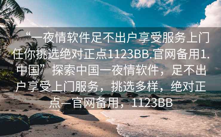 “一夜情軟件足不出戶享受服務(wù)上門任你挑選絕對(duì)正點(diǎn)1123BB.官網(wǎng)備用1.中國(guó)”探索中國(guó)一夜情軟件，足不出戶享受上門服務(wù)，挑選多樣，絕對(duì)正點(diǎn)—官網(wǎng)備用，1123BB