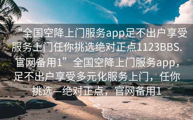“全國空降上門服務(wù)app足不出戶享受服務(wù)上門任你挑選絕對正點1123BBS.官網(wǎng)備用1”全國空降上門服務(wù)app，足不出戶享受多元化服務(wù)上門，任你挑選—絕對正點，官網(wǎng)備用1