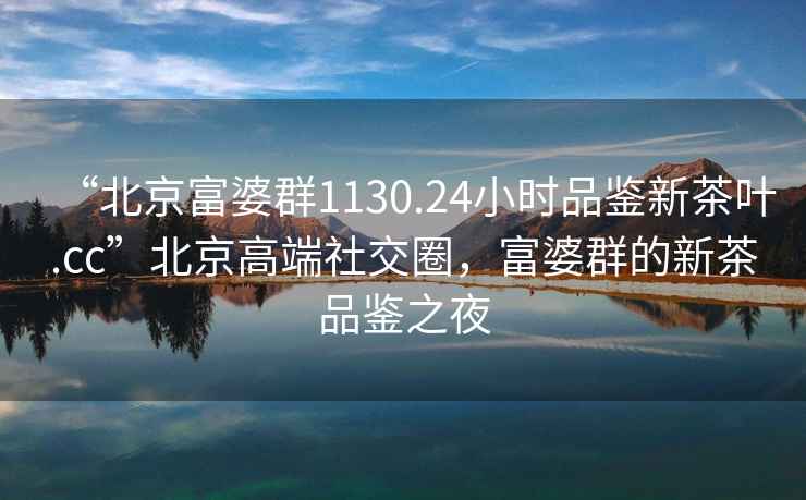 “北京富婆群1130.24小時(shí)品鑒新茶葉.cc”北京高端社交圈，富婆群的新茶品鑒之夜