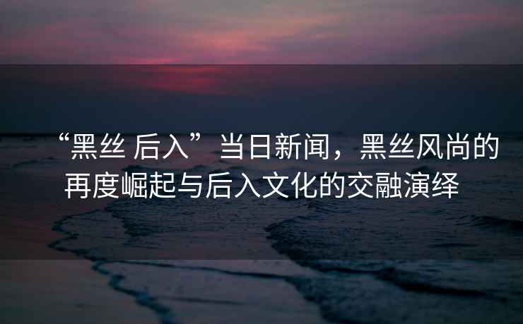 “黑絲 后入”當(dāng)日新聞，黑絲風(fēng)尚的再度崛起與后入文化的交融演繹