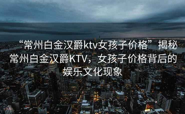 “常州白金漢爵ktv女孩子價格”揭秘常州白金漢爵KTV，女孩子價格背后的娛樂文化現(xiàn)象