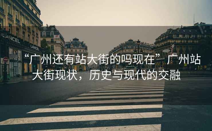 “廣州還有站大街的嗎現(xiàn)在”廣州站大街現(xiàn)狀，歷史與現(xiàn)代的交融