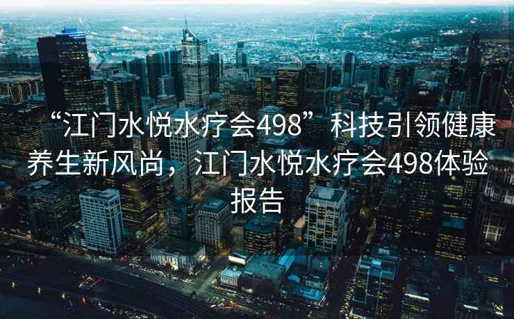 “江門水悅水療會498”科技引領(lǐng)健康養(yǎng)生新風(fēng)尚，江門水悅水療會498體驗(yàn)報(bào)告