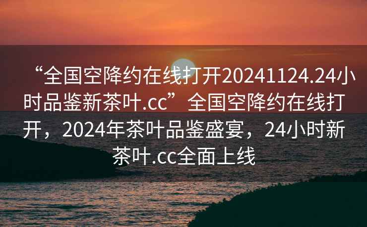“全國(guó)空降約在線打開(kāi)20241124.24小時(shí)品鑒新茶葉.cc”全國(guó)空降約在線打開(kāi)，2024年茶葉品鑒盛宴，24小時(shí)新茶葉.cc全面上線
