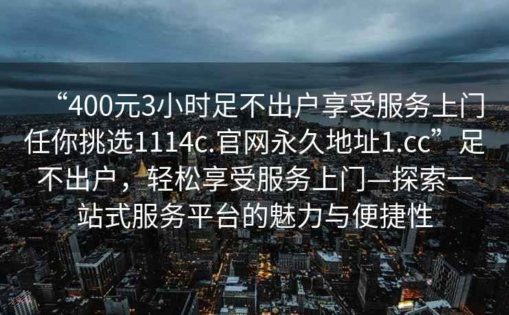 “400元3小時(shí)足不出戶享受服務(wù)上門任你挑選1114c.官網(wǎng)永久地址1.cc”足不出戶，輕松享受服務(wù)上門—探索一站式服務(wù)平臺的魅力與便捷性