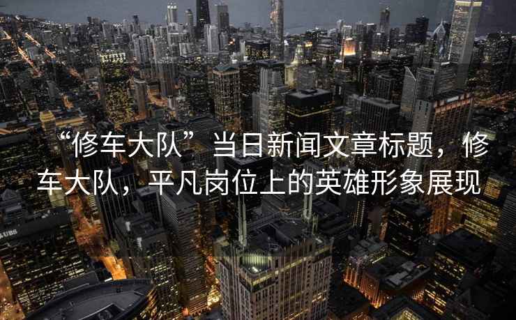 “修車大隊(duì)”當(dāng)日新聞文章標(biāo)題，修車大隊(duì)，平凡崗位上的英雄形象展現(xiàn)