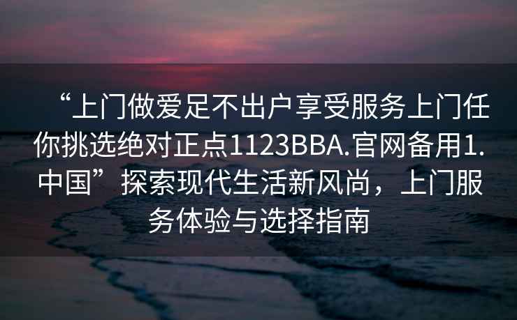 “上門做愛足不出戶享受服務上門任你挑選絕對正點1123BBA.官網備用1.中國”探索現代生活新風尚，上門服務體驗與選擇指南
