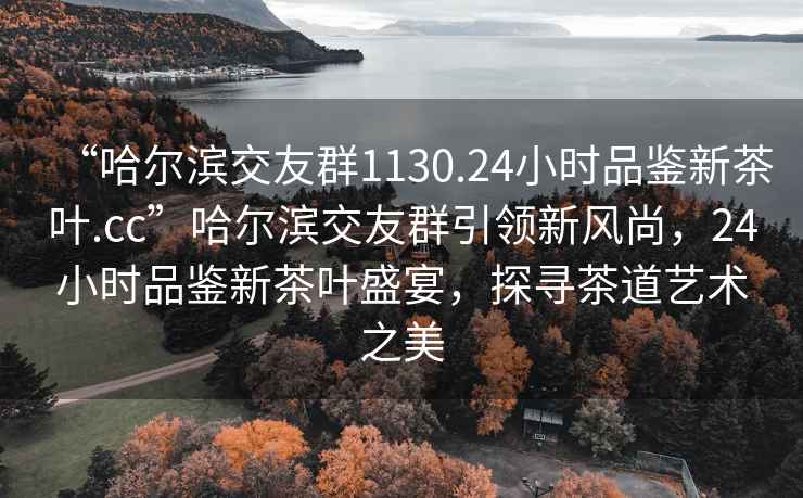 “哈爾濱交友群1130.24小時(shí)品鑒新茶葉.cc”哈爾濱交友群引領(lǐng)新風(fēng)尚，24小時(shí)品鑒新茶葉盛宴，探尋茶道藝術(shù)之美