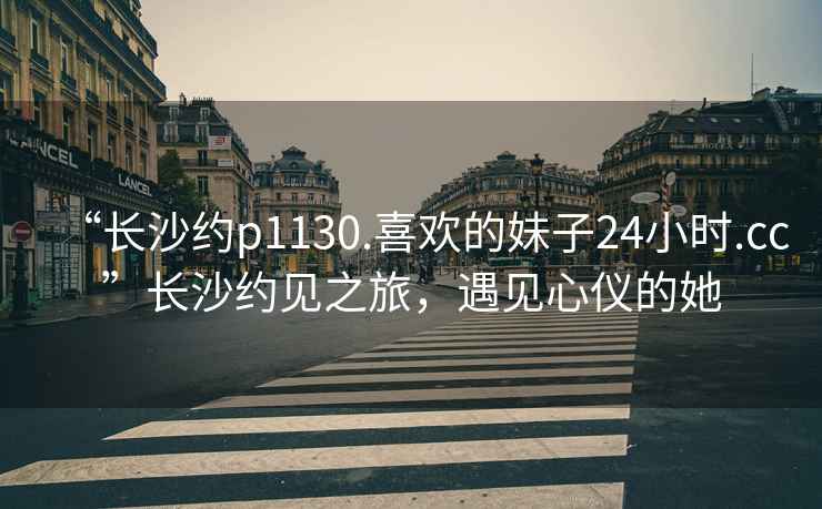 “長沙約p1130.喜歡的妹子24小時(shí).cc”長沙約見之旅，遇見心儀的她