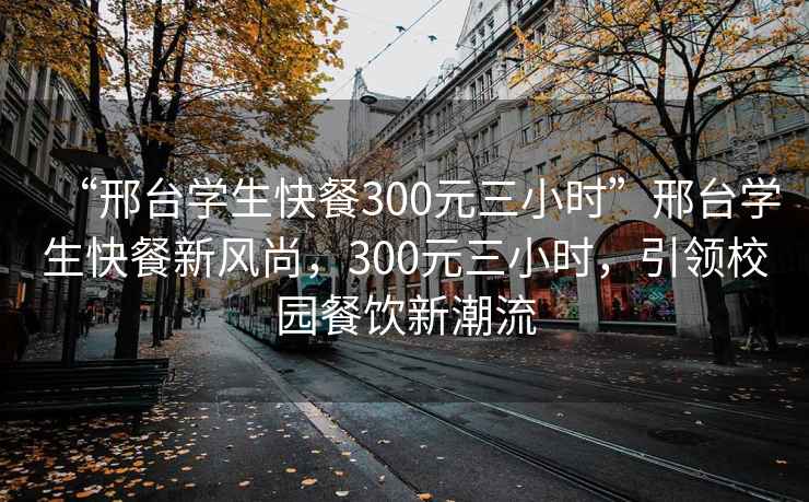 “邢臺學生快餐300元三小時”邢臺學生快餐新風尚，300元三小時，引領校園餐飲新潮流