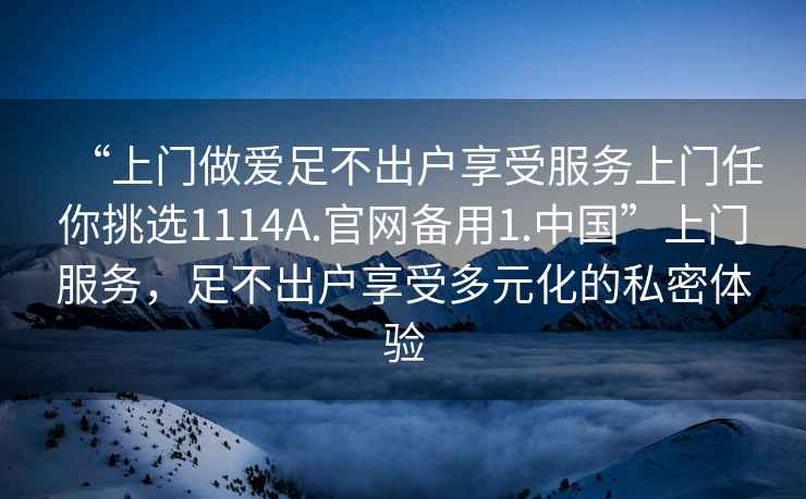 “上門做愛足不出戶享受服務(wù)上門任你挑選1114A.官網(wǎng)備用1.中國(guó)”上門服務(wù)，足不出戶享受多元化的私密體驗(yàn)