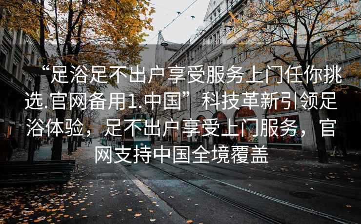 “足浴足不出戶享受服務(wù)上門任你挑選.官網(wǎng)備用1.中國(guó)”科技革新引領(lǐng)足浴體驗(yàn)，足不出戶享受上門服務(wù)，官網(wǎng)支持中國(guó)全境覆蓋